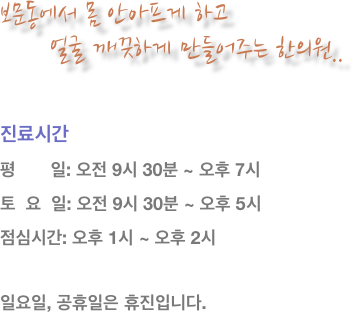 보문동에서 몸 안아프게 하고 
      얼굴 깨끗하게 만들어주는 한의원..


진료시간
평       일: 오전 9시 30분 ~ 오후 7시
토  요  일: 오전 9시 30분 ~ 오후 5시
점심시간: 오후 1시 ~ 오후 2시 

일요일, 공휴일은 휴진입니다.
